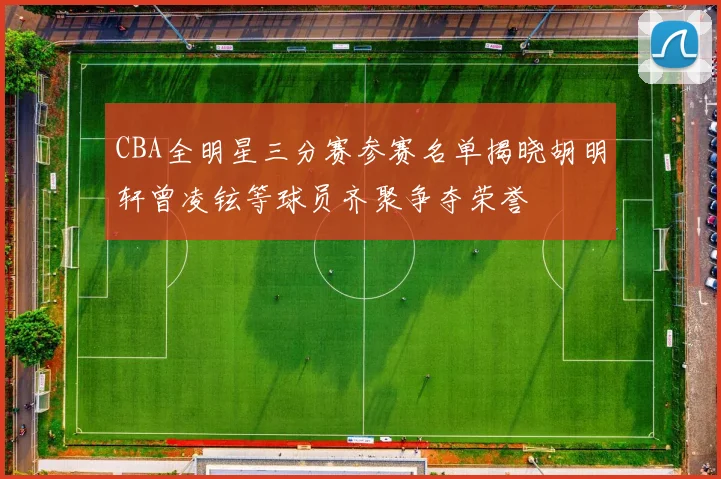 CBA全明星三分赛参赛名单揭晓胡明轩曾凌铉等球员齐聚争夺荣誉