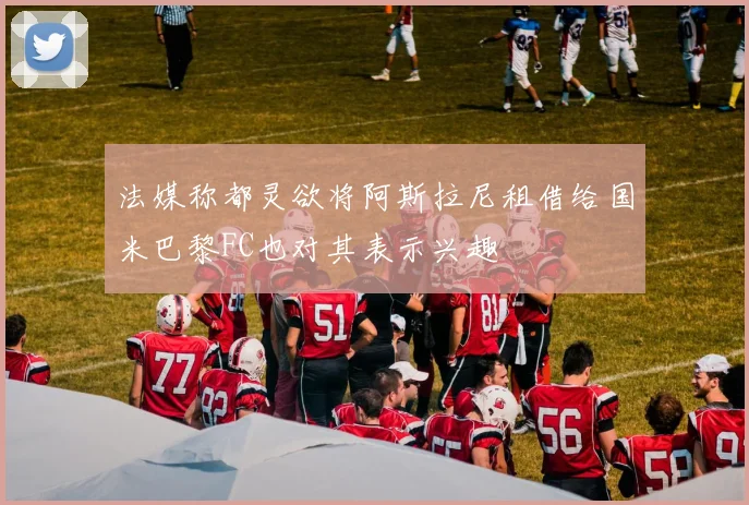 法媒称都灵欲将阿斯拉尼租借给国米巴黎FC也对其表示兴趣