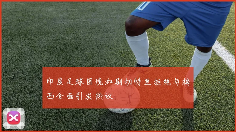 印度足球困境加剧切特里拒绝与梅西会面引发热议