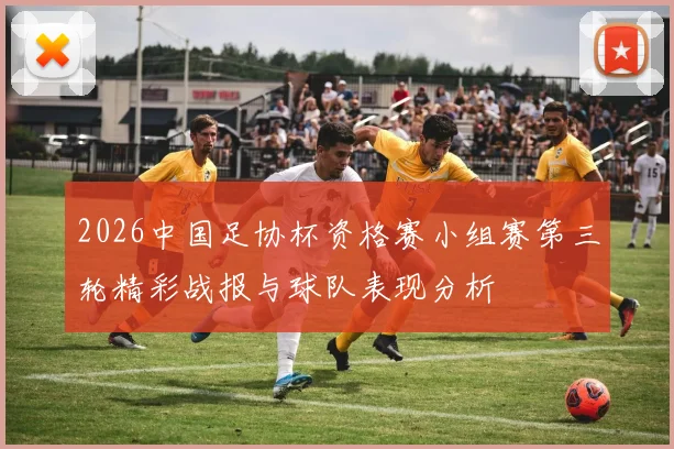 2026中国足协杯资格赛小组赛第三轮精彩战报与球队表现分析
