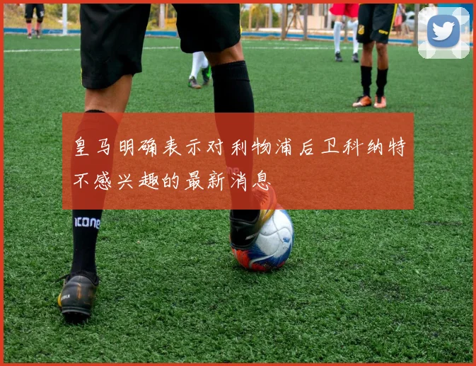 皇马明确表示对利物浦后卫科纳特不感兴趣的最新消息