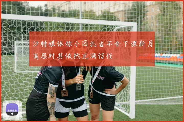 沙特媒体称小因扎吉不会下课新月高层对其依然充满信任