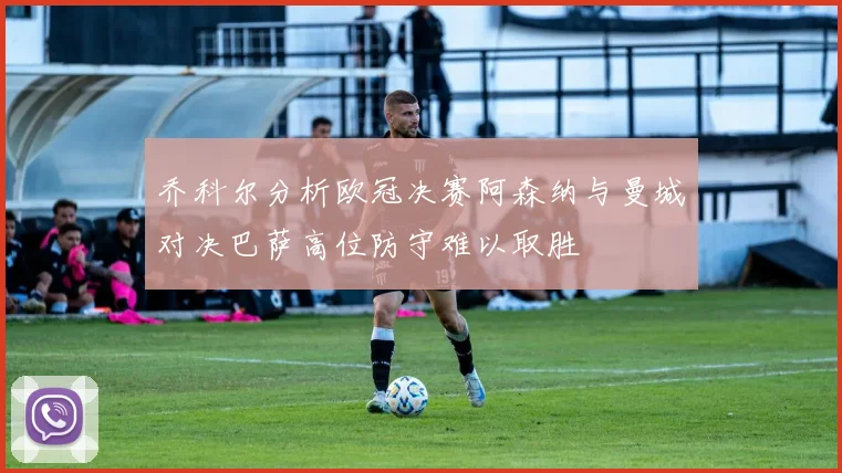 乔科尔分析欧冠决赛阿森纳与曼城对决巴萨高位防守难以取胜