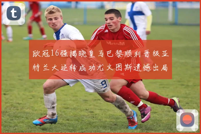 欧冠16强揭晓皇马巴黎顺利晋级亚特兰大逆转成功尤文图斯遗憾出局