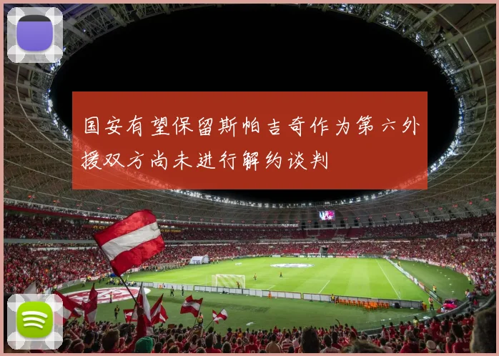国安有望保留斯帕吉奇作为第六外援双方尚未进行解约谈判