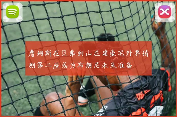 詹姆斯在贝弗利山庄建豪宅外界猜测第二座或为布朗尼未来准备