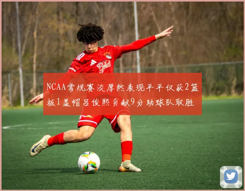 NCAA常规赛淡厚然表现平平仅获2篮板1盖帽吕俊熙贡献9分助球队取胜