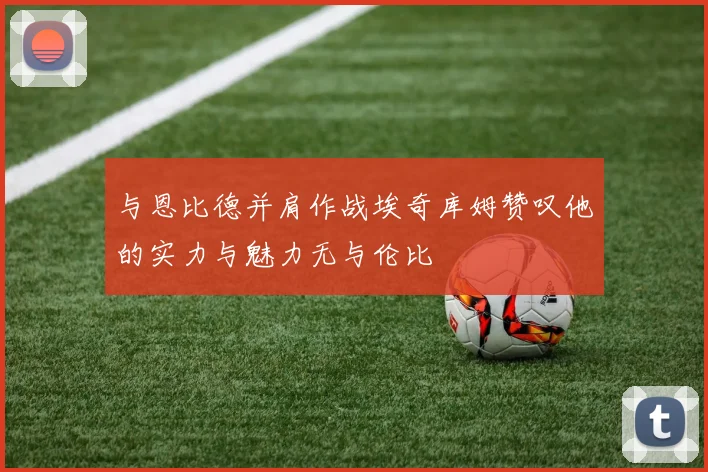 与恩比德并肩作战埃奇库姆赞叹他的实力与魅力无与伦比