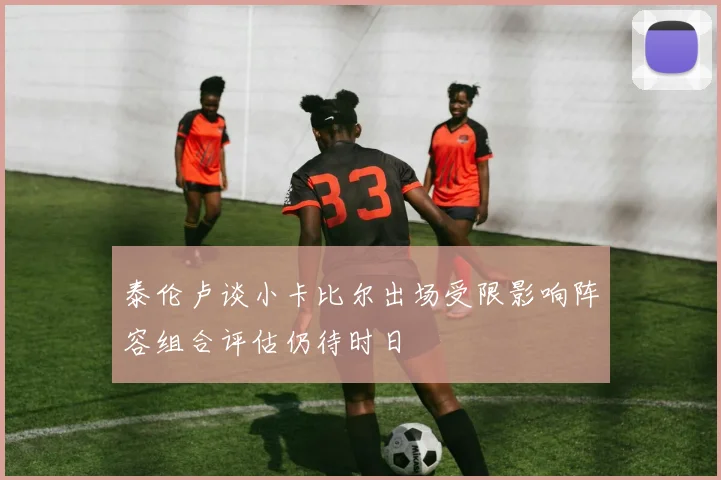 泰伦卢谈小卡比尔出场受限影响阵容组合评估仍待时日