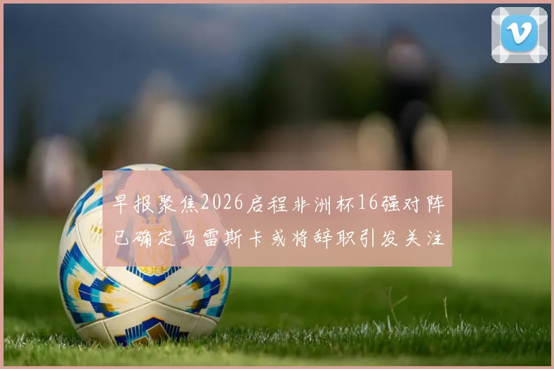 早报聚焦2026启程非洲杯16强对阵已确定马雷斯卡或将辞职引发关注