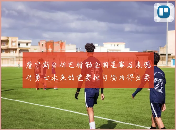詹宁斯分析巴特勒全明星赛后表现对勇士未来的重要性与场均得分要求
