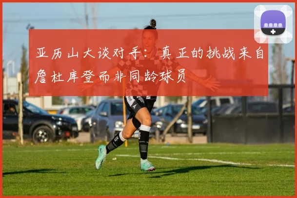 亚历山大谈对手：真正的挑战来自詹杜库登而非同龄球员