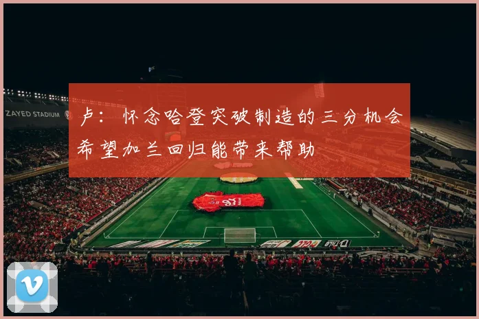 卢：怀念哈登突破制造的三分机会希望加兰回归能带来帮助