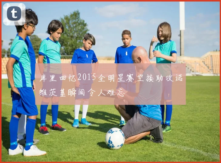 库里回忆2015全明星赛空接助攻诺维茨基瞬间令人难忘