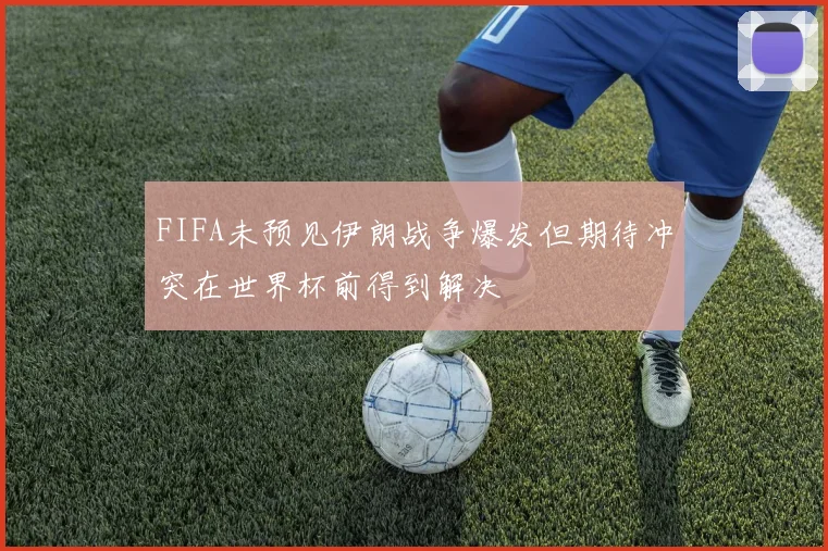 FIFA未预见伊朗战争爆发但期待冲突在世界杯前得到解决