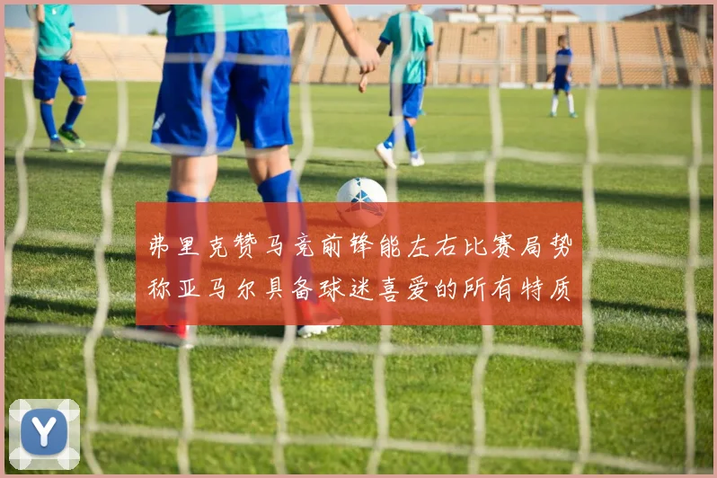 弗里克赞马竞前锋能左右比赛局势称亚马尔具备球迷喜爱的所有特质